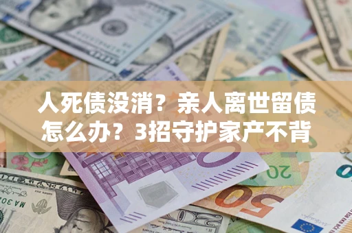 济南人死债没消？亲人离世留债怎么办？3招守护家产不背锅