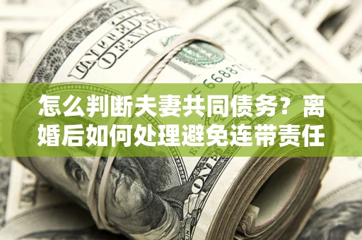 济南怎么判断夫妻共同债务？离婚后如何处理避免连带责任？